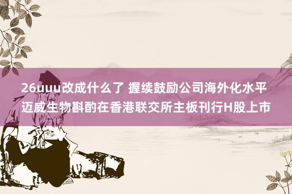 26uuu改成什么了 握续鼓励公司海外化水平 迈威生物斟酌在香港联交所主板刊行H股上市