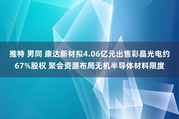 推特 男同 康达新材拟4.06亿元出售彩晶光电约67%股权 聚会资源布局无机半导体材料限度