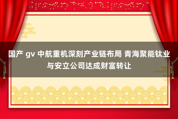 国产 gv 中航重机深刻产业链布局 青海聚能钛业与安立公司达成财富转让