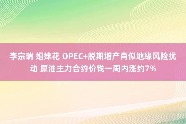 李宗瑞 姐妹花 OPEC+脱期增产肖似地缘风险扰动 原油主力合约价钱一周内涨约7%