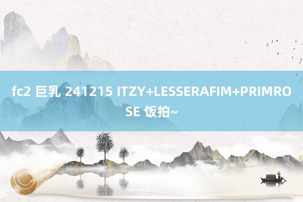 fc2 巨乳 241215 ITZY+LESSERAFIM+PRIMROSE 饭拍~