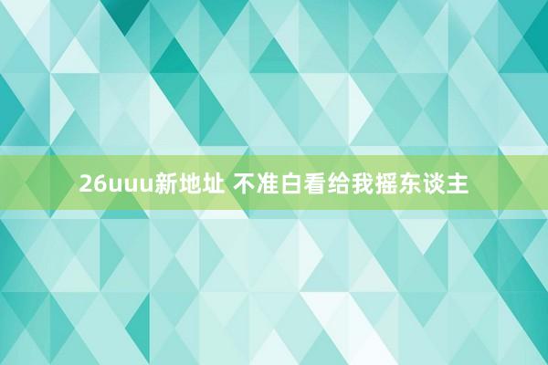 26uuu新地址 不准白看给我摇东谈主