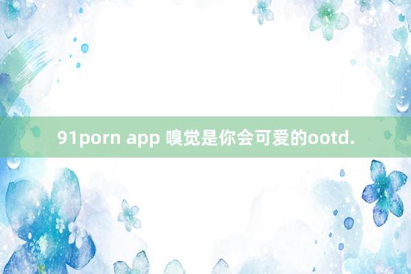 91porn app 嗅觉是你会可爱的ootd.