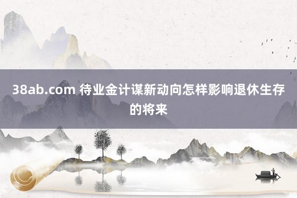 38ab.com 待业金计谋新动向怎样影响退休生存的将来