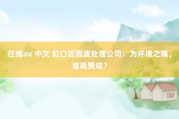 在线av 中文 虹口区固废处理公司：为环境之痛，谁能赞成？