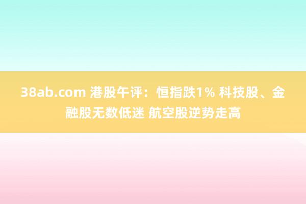 38ab.com 港股午评：恒指跌1% 科技股、金融股无数低迷 航空股逆势走高