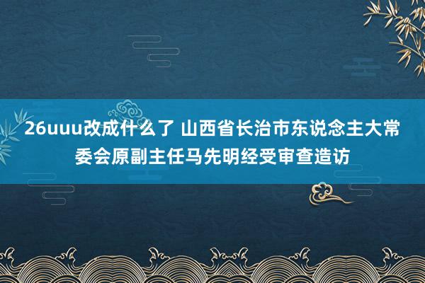 26uuu改成什么了 山西省长治市东说念主大常委会原副主任马先明经受审查造访