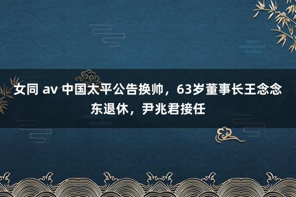 女同 av 中国太平公告换帅，63岁董事长王念念东退休，尹兆君接任