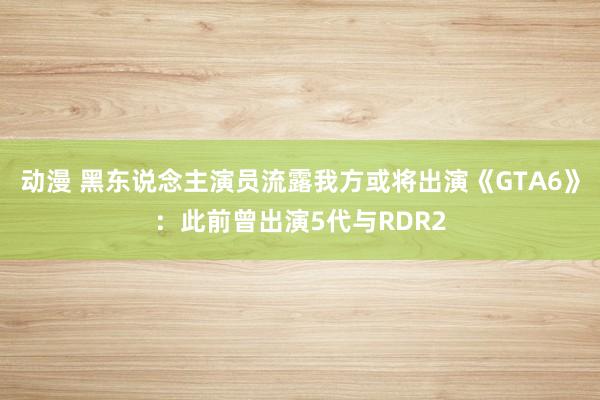 动漫 黑东说念主演员流露我方或将出演《GTA6》：此前曾出演5代与RDR2