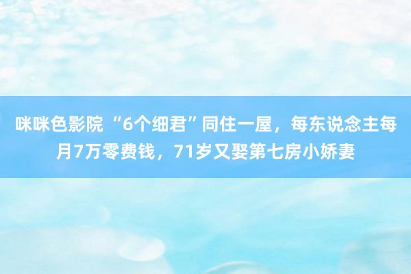 咪咪色影院 “6个细君”同住一屋，每东说念主每月7万零费钱，71岁又娶第七房小娇妻