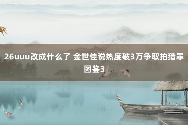 26uuu改成什么了 金世佳说热度破3万争取拍猎罪图鉴3