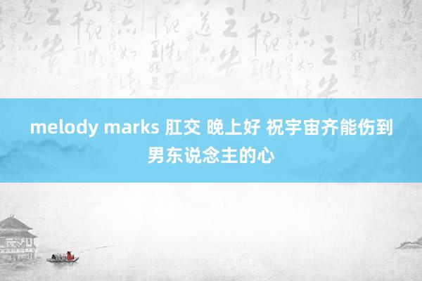 melody marks 肛交 晚上好 祝宇宙齐能伤到男东说念主的心