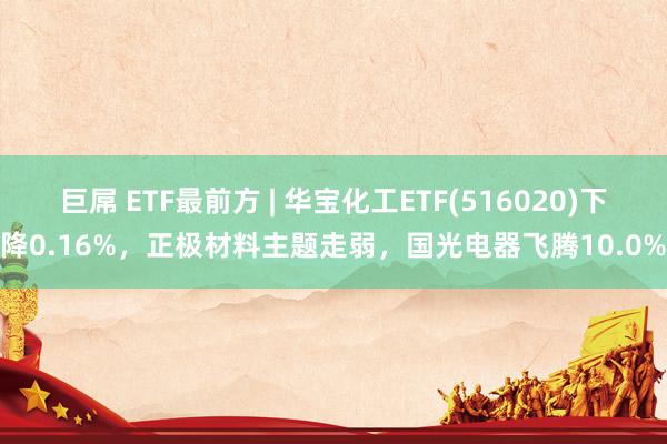 巨屌 ETF最前方 | 华宝化工ETF(516020)下降0.16%，正极材料主题走弱，国光电器飞腾10.0%