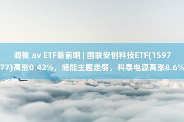 调教 av ETF最前哨 | 国联安创科技ETF(159777)高涨0.42%，储能主题走弱，科泰电源高涨8.6%