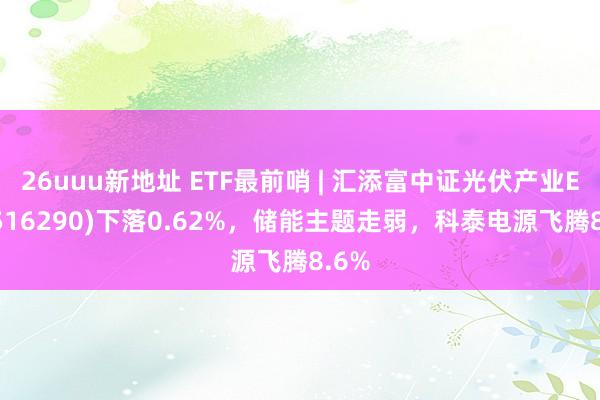 26uuu新地址 ETF最前哨 | 汇添富中证光伏产业ETF(516290)下落0.62%，储能主题走弱，科泰电源飞腾8.6%