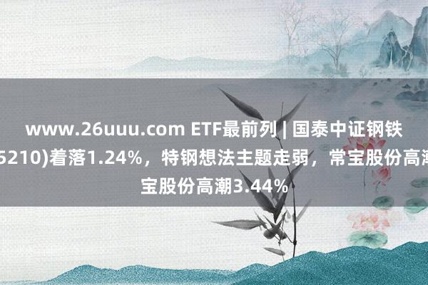 www.26uuu.com ETF最前列 | 国泰中证钢铁ETF(515210)着落1.24%，特钢想法主题走弱，常宝股份高潮3.44%