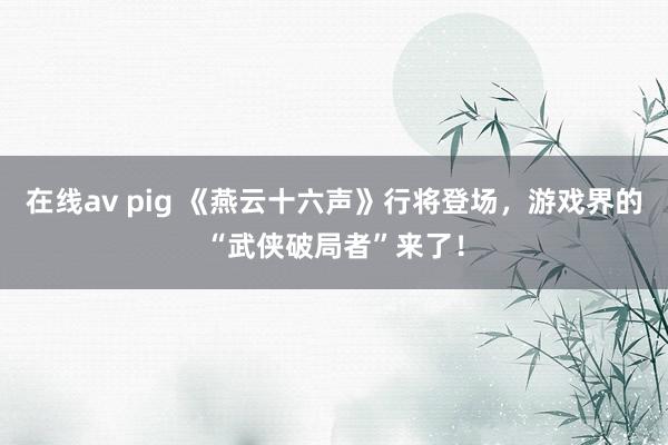 在线av pig 《燕云十六声》行将登场，游戏界的“武侠破局者”来了！