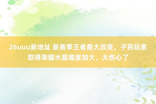 26uuu新地址 新赛季王者最大改变，子民玩家取得荣耀水晶难度加大，太伤心了