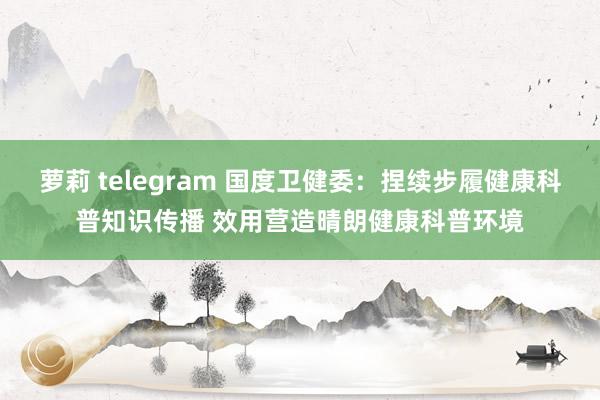 萝莉 telegram 国度卫健委：捏续步履健康科普知识传播 效用营造晴朗健康科普环境