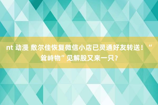 nt 动漫 敷尔佳恢复微信小店已灵通好友转送！“耸峙物”见解股又来一只？