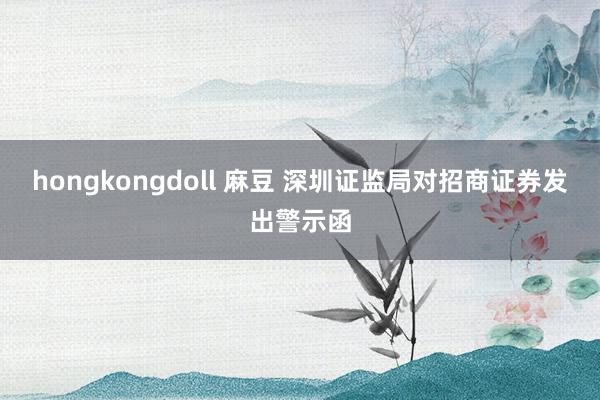 hongkongdoll 麻豆 深圳证监局对招商证券发出警示函