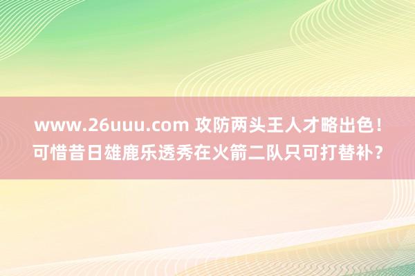 www.26uuu.com 攻防两头王人才略出色！可惜昔日雄鹿乐透秀在火箭二队只可打替补？