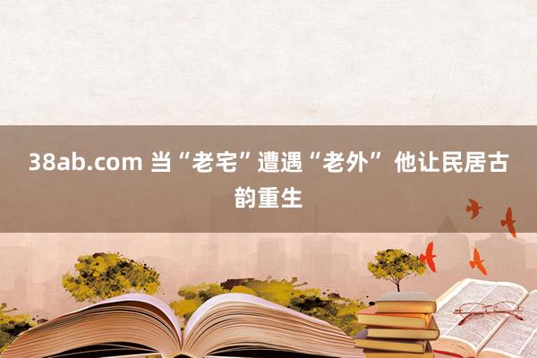 38ab.com 当“老宅”遭遇“老外” 他让民居古韵重生