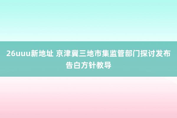 26uuu新地址 京津冀三地市集监管部门探讨发布告白方针教导