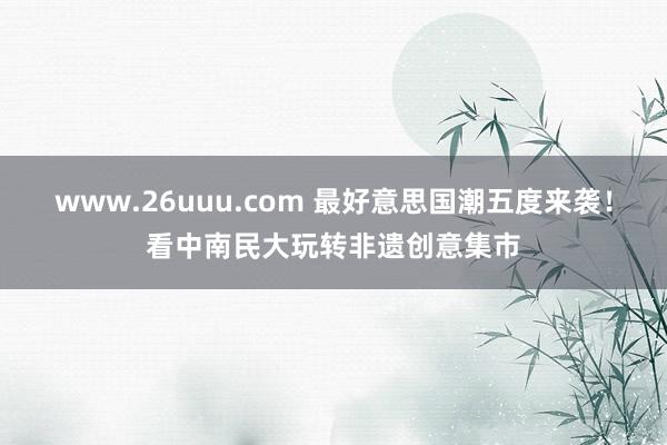 www.26uuu.com 最好意思国潮五度来袭！看中南民大玩转非遗创意集市