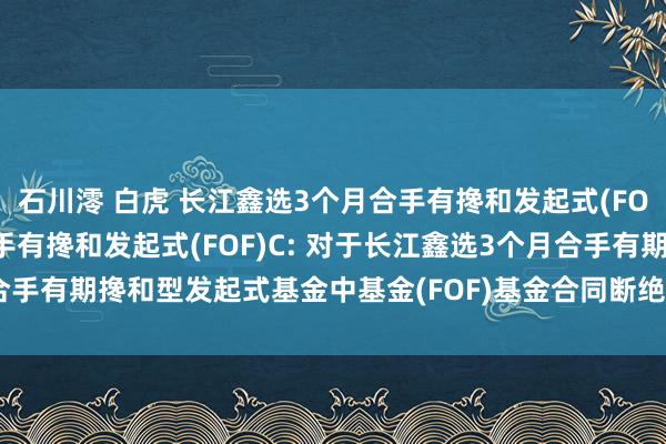 石川澪 白虎 长江鑫选3个月合手有搀和发起式(FOF)A，长江鑫选3个月合手有搀和发起式(FOF)C: 对于长江鑫选3个月合手有期搀和型发起式基金中基金(FOF)基金合同断绝及基金财产计帐的公告