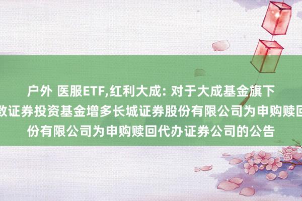 户外 医服ETF，红利大成: 对于大成基金旗下部分往复型绽放式指数证券投资基金增多长城证券股份有限公司为申购赎回代办证券公司的公告