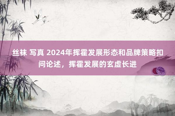 丝袜 写真 2024年挥霍发展形态和品牌策略扣问论述，挥霍发展的玄虚长进