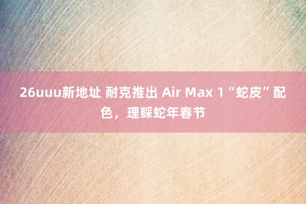 26uuu新地址 耐克推出 Air Max 1“蛇皮”配色，理睬蛇年春节