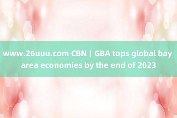 www.26uuu.com CBN丨GBA tops global bay area economies by the end of 2023