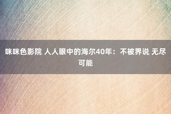 咪咪色影院 人人眼中的海尔40年：不被界说 无尽可能