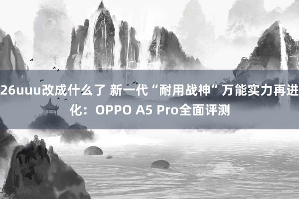 26uuu改成什么了 新一代“耐用战神”万能实力再进化：OPPO A5 Pro全面评测