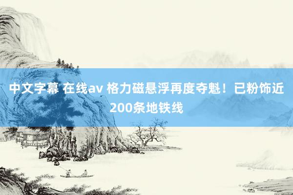 中文字幕 在线av 格力磁悬浮再度夺魁！已粉饰近200条地铁线