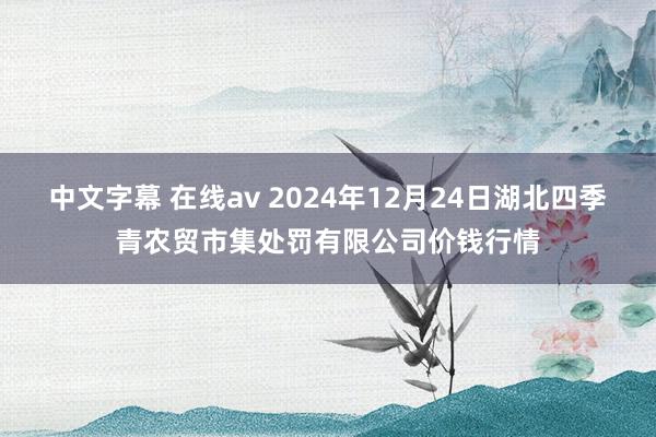 中文字幕 在线av 2024年12月24日湖北四季青农贸市集处罚有限公司价钱行情