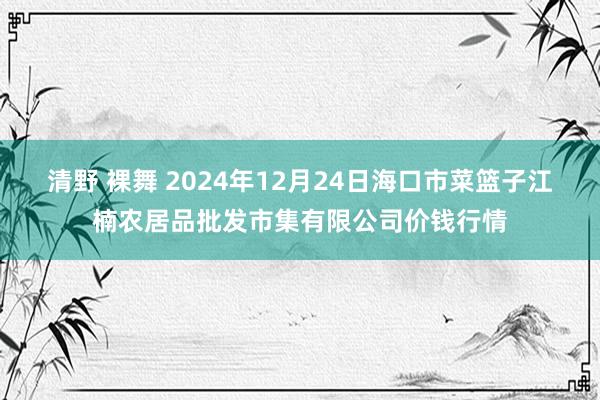 清野 裸舞 2024年12月24日海口市菜篮子江楠农居品批发市集有限公司价钱行情