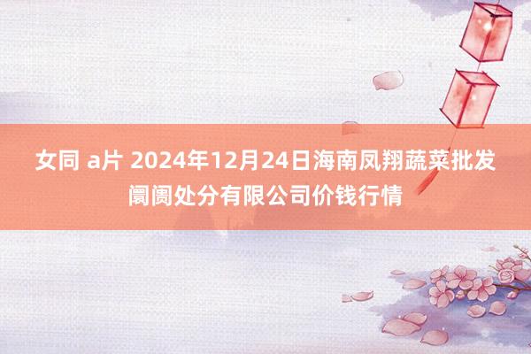 女同 a片 2024年12月24日海南凤翔蔬菜批发阛阓处分有限公司价钱行情