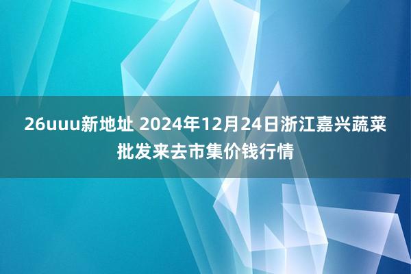 26uuu新地址 2024年12月24日浙江嘉兴蔬菜批发来去市集价钱行情