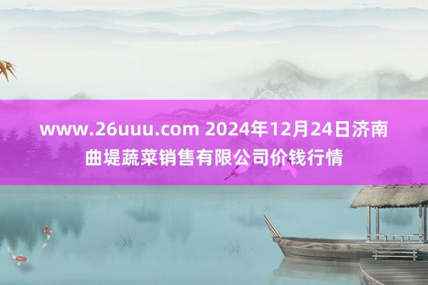 www.26uuu.com 2024年12月24日济南曲堤蔬菜销售有限公司价钱行情