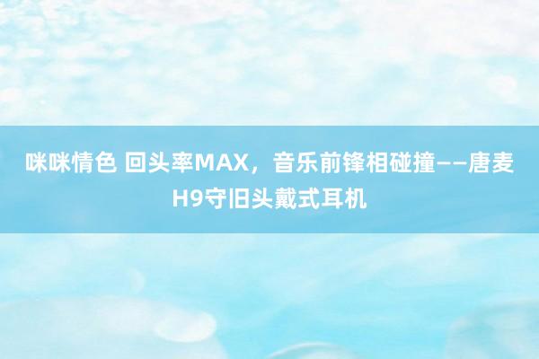 咪咪情色 回头率MAX，音乐前锋相碰撞——唐麦H9守旧头戴式耳机