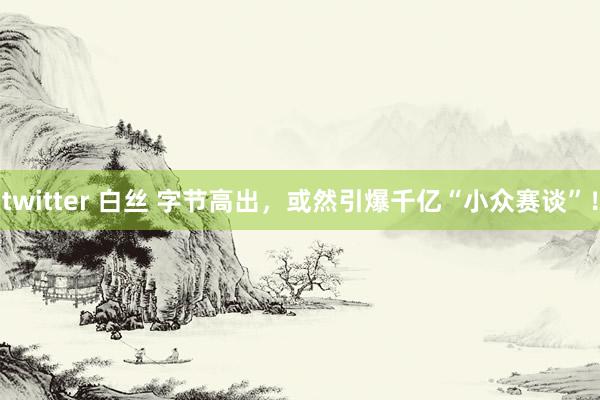 twitter 白丝 字节高出，或然引爆千亿“小众赛谈”！