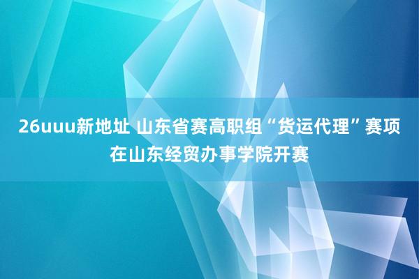 26uuu新地址 山东省赛高职组“货运代理”赛项在山东经贸办事学院开赛