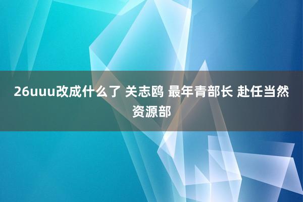 26uuu改成什么了 关志鸥 最年青部长 赴任当然资源部