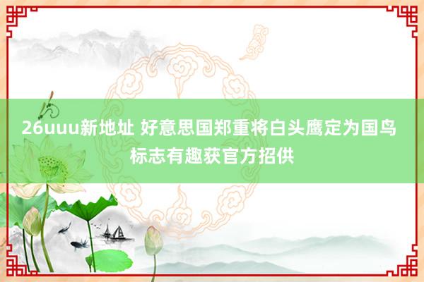 26uuu新地址 好意思国郑重将白头鹰定为国鸟 标志有趣获官方招供