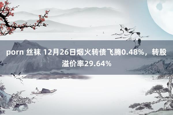 porn 丝袜 12月26日烟火转债飞腾0.48%，转股溢价率29.64%