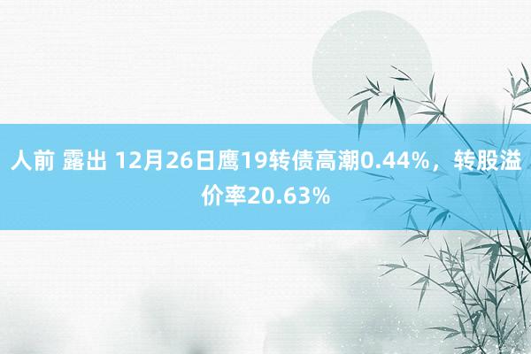 人前 露出 12月26日鹰19转债高潮0.44%，转股溢价率20.63%