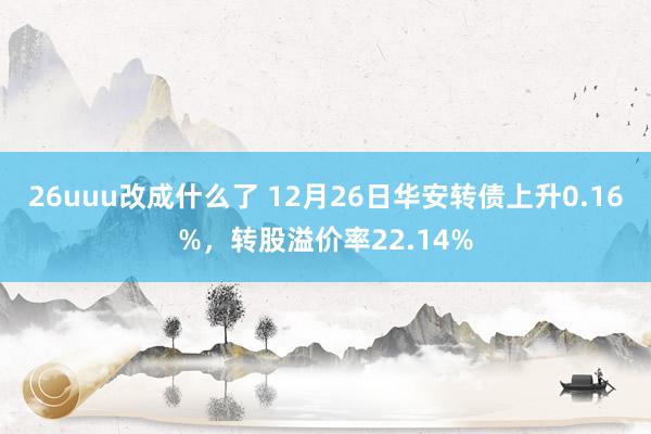 26uuu改成什么了 12月26日华安转债上升0.16%，转股溢价率22.14%